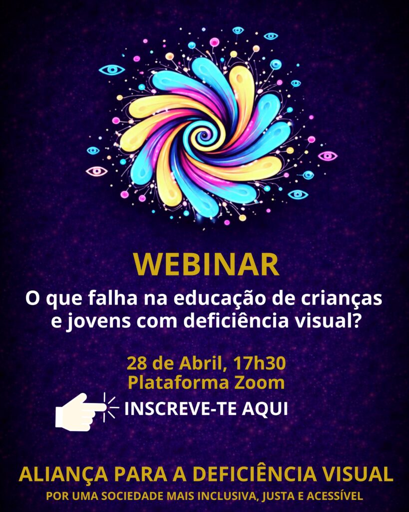 Cartaz do evento. Descrição: No topo, desenho artístico central composto por pétalas coloridas em tons de azul, rosa e amarelo, dispostas em um formato espiral que lembra uma flor ou um caleidoscópio, sobre um fundo azul com apontamentos a roxo. Logo abaixo, o texto central apresenta o título em letras destacadas: WEBINAR, seguido do tema: "O que falha na educação de crianças e jovens com deficiência visual?". Mais abaixo, dia, hora e local da iniciativa, com um ícone de mão a apontar para o texto “INSCREVE-TE AQUI”. Na base do cartaz, aparece o nome da organização, ALIANÇA PARA A DEFICIÊNCIA VISUAL, seguido pelo lema "Por uma sociedade mais inclusiva, justa e acessível".